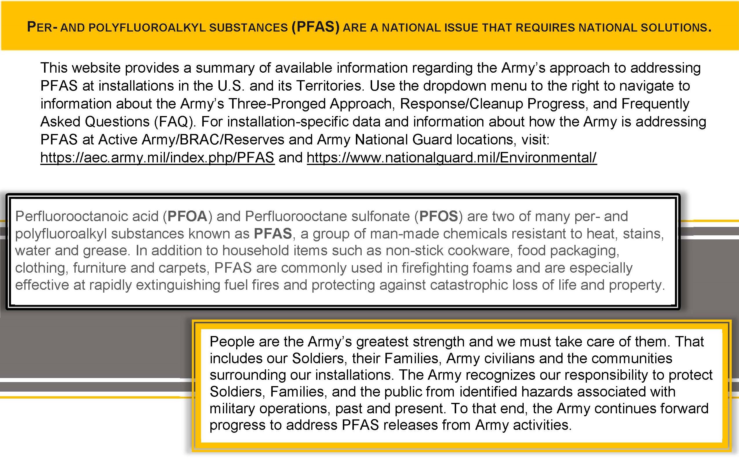 Per- and Polyfluoroalkyl Substances (PFAS) are a national issue that requires national solutions. This website provides a summary of available information regarding the Army?s approach to addressing PFAS at installations in the U.S. and its Territories. Use the dropdown menu to the right, or click on the text, to navigate to information about the Army?s Three-Pronged Approach, Response/Cleanup Progress, and Frequently Asked Questions (FAQ). For installation-specific data and information about how the Army is addressing PFAS at Active Army/BRAC/Reserves and Army National Guard locations, visit: https://aec.army.mil/index.php/PFAS and https://www.nationalguard.mil/Environmental/
Perfluorooctanoic acid (PFOA) and Perfluorooctane sulfonate (PFOS) are two of many per- and polyfluoroalkyl substances known as PFAS, a group of man-made chemicals resistant to heat, stains, water and grease. In addition to household items such as non-stick cookware, food packaging, clothing, furniture and carpets, PFAS are commonly used in firefighting foams and are especially effective at rapidly extinguishing fuel fires and protecting against catastrophic loss of life and property.
	People are the Army?s greatest strength and we must take care of them. That includes our Soldiers, their Families, Army civilians and the communities surrounding our installations. The Army recognizes our responsibility to protect Soldiers, Families, and the public from identified hazards associated with military operations, past and present. To that end, the Army continues forward progress to address PFAS releases from Army activities.